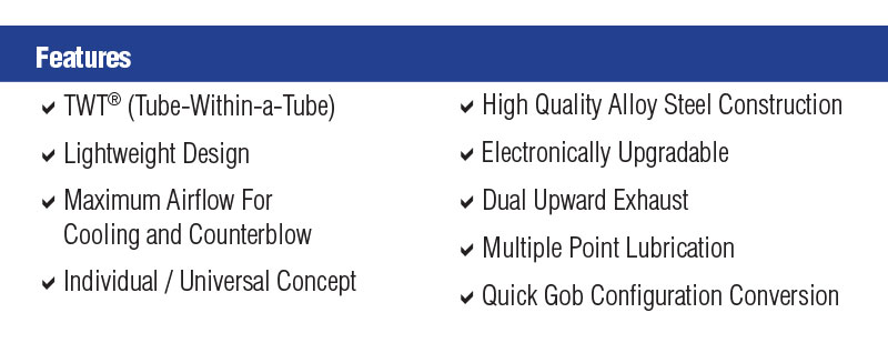 Features: TWT, Lightweight Design, Maximum Airflow for Cooling and Counterblow Individual Universal Concept, High Quality Alloy Steel Construction, Electronically Upgradable, Dual Upward Exhaust, Multi point Lubrication, Quick Gob Configuration Conversion